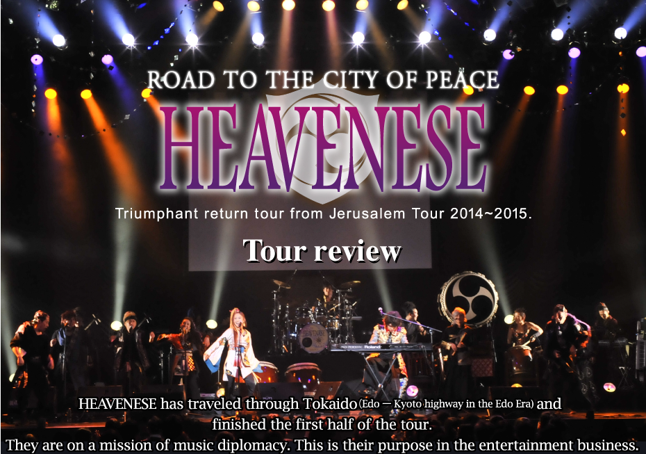 ROAD TO THE CITY OF PEACE
 HEAVENESE Triumphant return tour from Jerusalem Tour 2014~2015. Tour review. HEAVENESE has traveled through Tokaido（EdoーKyoto highway in the Edo Era) and 
finished the first half of the tour.
They are on a mission of music diplomacy. This is their purpose in the entertainment business.
